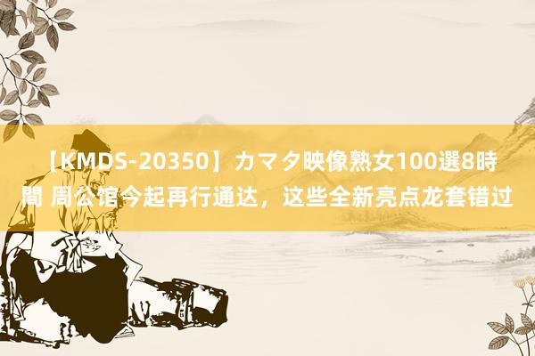 【KMDS-20350】カマタ映像熟女100選8時間 周公馆今起再行通达，这些全新亮点龙套错过