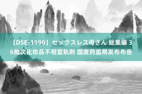 【DSE-1190】セックスレス母さん 総集編 36批次化妆品不相宜轨则 国度药监局发布布告