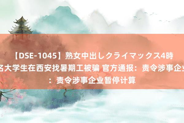 【DSE-1045】熟女中出しクライマックス4時間 4 上百名大学生在西安找暑期工被骗 官方通报：责令涉事企业暂停计算