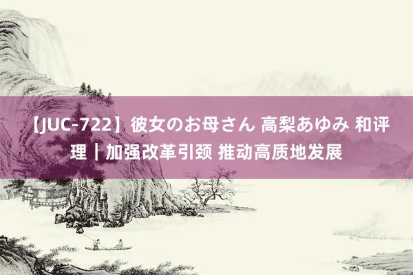 【JUC-722】彼女のお母さん 高梨あゆみ 和评理｜加强改革引颈 推动高质地发展