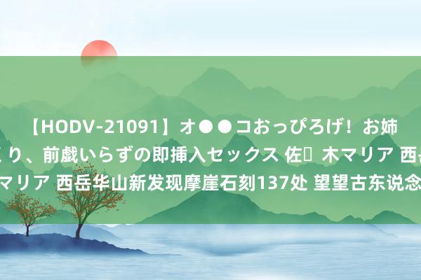 【HODV-21091】オ●●コおっぴろげ！お姉ちゃん 四六時中濡れまくり、前戯いらずの即挿入セックス 佐々木マリア 西岳华山新发现摩崖石刻137处 望望古东说念主刻了什么字？