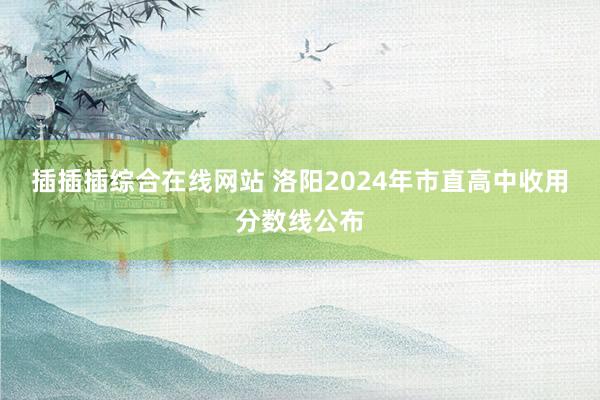 插插插综合在线网站 洛阳2024年市直高中收用分数线公布