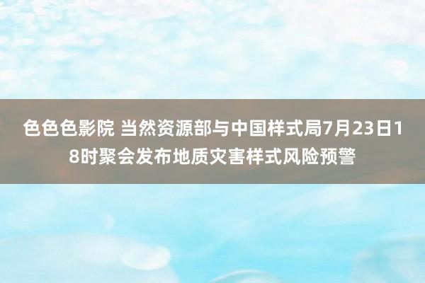 色色色影院 当然资源部与中国样式局7月23日18时聚会发布地质灾害样式风险预警