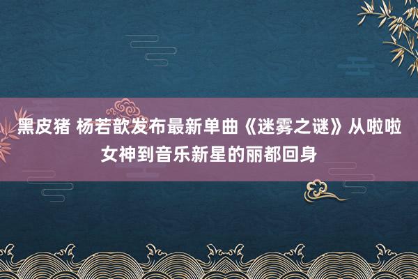 黑皮猪 杨若歆发布最新单曲《迷雾之谜》从啦啦女神到音乐新星的丽都回身