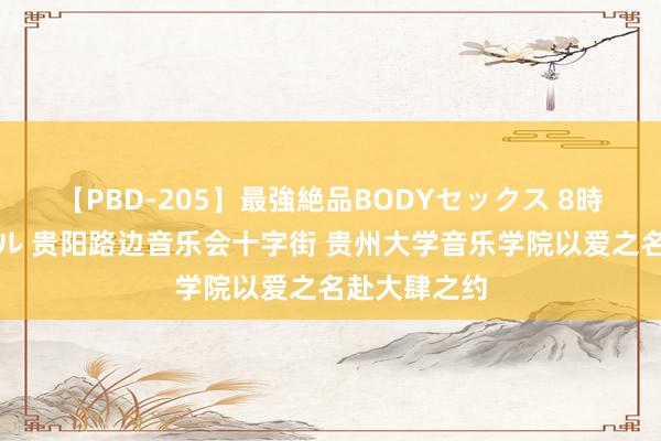 【PBD-205】最強絶品BODYセックス 8時間スペシャル 贵阳路边音乐会十字街 贵州大学音乐学院以爱之名赴大肆之约