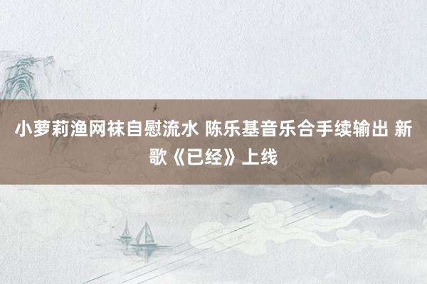 小萝莉渔网袜自慰流水 陈乐基音乐合手续输出 新歌《已经》上线