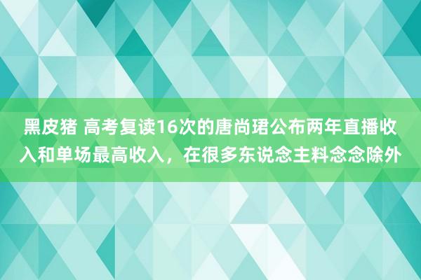 黑皮猪 高考复读16次的唐尚珺公布两年直播收入和单场最高收入，在很多东说念主料念念除外