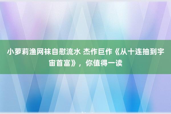 小萝莉渔网袜自慰流水 杰作巨作《从十连抽到宇宙首富》，你值得一读