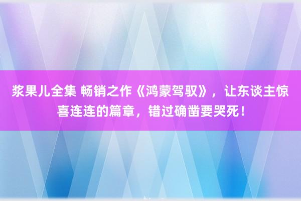 浆果儿全集 畅销之作《鸿蒙驾驭》，让东谈主惊喜连连的篇章，错过确凿要哭死！