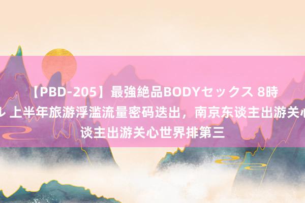 【PBD-205】最強絶品BODYセックス 8時間スペシャル 上半年旅游浮滥流量密码迭出，南京东谈主出游关心世界排第三