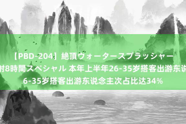 【PBD-204】絶頂ウォータースプラッシャー 放尿＆潮吹き大噴射8時間スペシャル 本年上半年26-35岁搭客出游东说念主次占比达34%