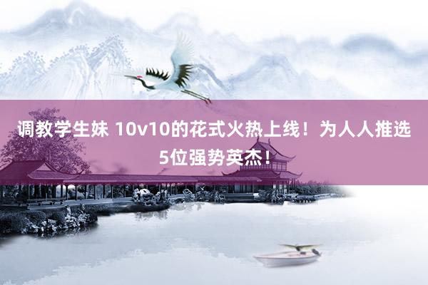 调教学生妹 10v10的花式火热上线！为人人推选5位强势英杰！