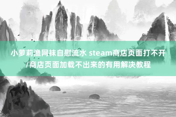 小萝莉渔网袜自慰流水 steam商店页面打不开/商店页面加载不出来的有用解决教程