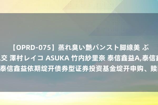 【OPRD-075】蒸れ臭い艶パンスト脚線美 ぶっかけゴックン大乱交 澤村レイコ ASUKA 竹内紗里奈 泰信鑫益A，泰信鑫益C: 泰信鑫益依期绽开债券型证券投资基金绽开申购、赎回业务公告(第十一个受限绽开日)