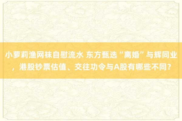 小萝莉渔网袜自慰流水 东方甄选“离婚”与辉同业，港股钞票估值、交往功令与A股有哪些不同？