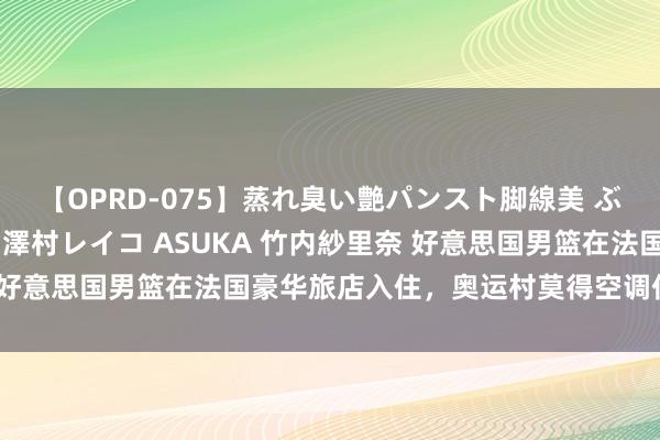 【OPRD-075】蒸れ臭い艶パンスト脚線美 ぶっかけゴックン大乱交 澤村レイコ ASUKA 竹内紗里奈 好意思国男篮在法国豪华旅店入住，奥运村莫得空调仍驴年马月