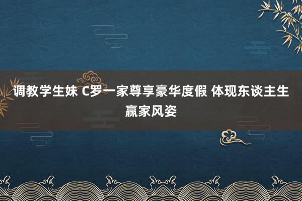 调教学生妹 C罗一家尊享豪华度假 体现东谈主生赢家风姿