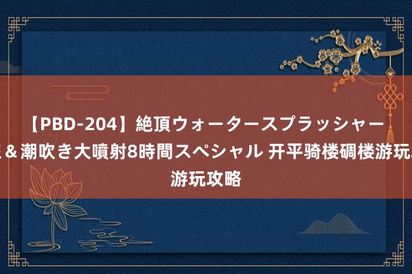 【PBD-204】絶頂ウォータースプラッシャー 放尿＆潮吹き大噴射8時間スペシャル 开平骑楼碉楼游玩攻略