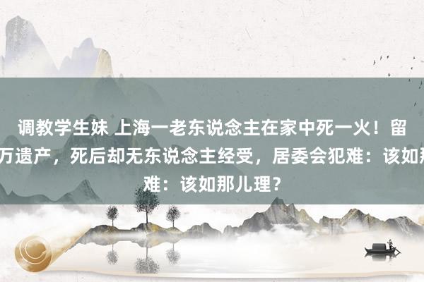 调教学生妹 上海一老东说念主在家中死一火！留住数百万遗产，死后却无东说念主经受，居委会犯难：该如那儿理？