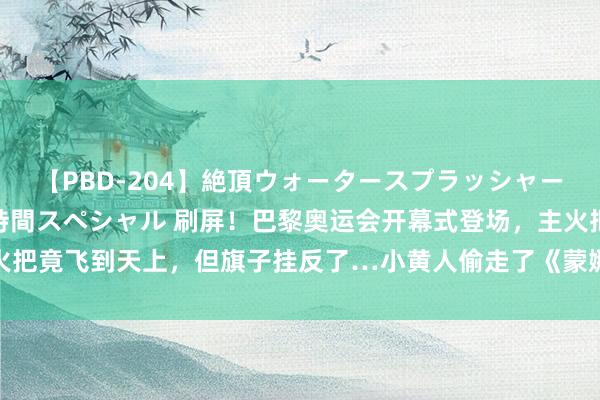 【PBD-204】絶頂ウォータースプラッシャー 放尿＆潮吹き大噴射8時間スペシャル 刷屏！巴黎奥运会开幕式登场，主火把竟飞到天上，但旗子挂反了…小黄人偷走了《蒙娜丽莎》，贾玲也上了红毯