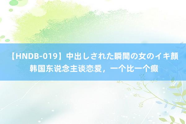 【HNDB-019】中出しされた瞬間の女のイキ顔 韩国东说念主谈恋爱，一个比一个癫