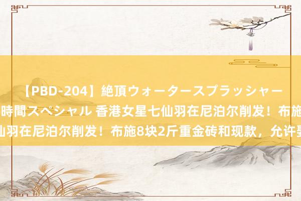 【PBD-204】絶頂ウォータースプラッシャー 放尿＆潮吹き大噴射8時間スペシャル 香港女星七仙羽在尼泊尔削发！布施8块2斤重金砖和现款，允许娶妻