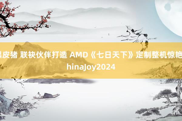 黑皮猪 联袂伙伴打造 AMD《七日天下》定制整机惊艳ChinaJoy2024