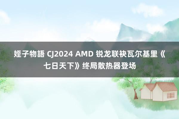 姪子物語 CJ2024 AMD 锐龙联袂瓦尔基里《七日天下》终局散热器登场