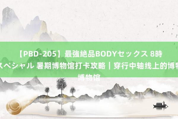 【PBD-205】最強絶品BODYセックス 8時間スペシャル 暑期博物馆打卡攻略｜穿行中轴线上的博物馆