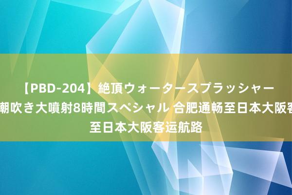 【PBD-204】絶頂ウォータースプラッシャー 放尿＆潮吹き大噴射8時間スペシャル 合肥通畅至日本大阪客运航路