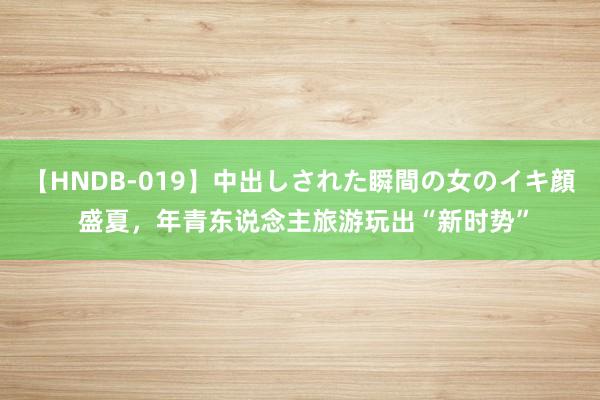 【HNDB-019】中出しされた瞬間の女のイキ顔 盛夏，年青东说念主旅游玩出“新时势”