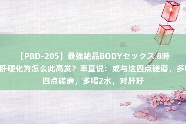 【PBD-205】最強絶品BODYセックス 8時間スペシャル 肝硬化为怎么此高发？率直说：或与这四点磋磨，多喝2水，对肝好