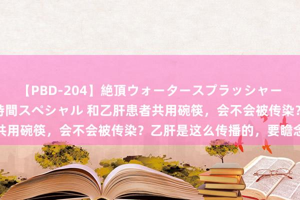 【PBD-204】絶頂ウォータースプラッシャー 放尿＆潮吹き大噴射8時間スペシャル 和乙肝患者共用碗筷，会不会被传染？乙肝是这么传播的，要瞻念察