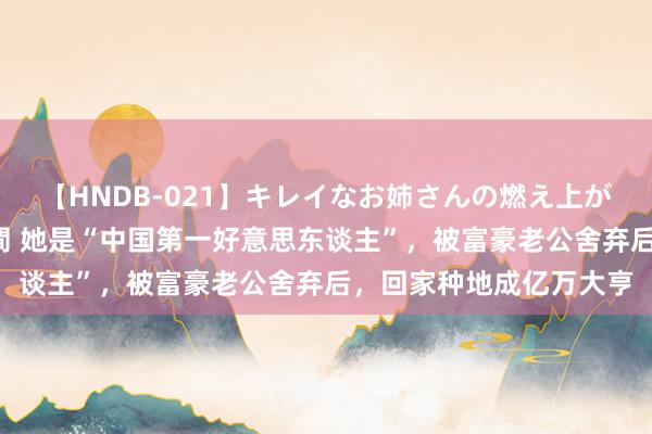 【HNDB-021】キレイなお姉さんの燃え上がる本物中出し交尾4時間 她是“中国第一好意思东谈主”，被富豪老公舍弃后，回家种地成亿万大亨