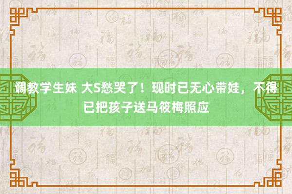 调教学生妹 大S愁哭了！现时已无心带娃，不得已把孩子送马筱梅照应