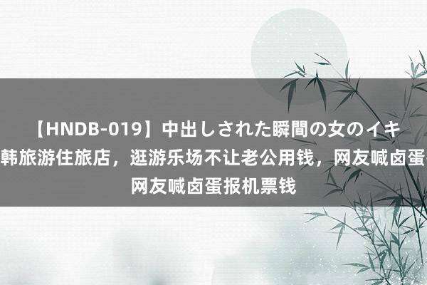 【HNDB-019】中出しされた瞬間の女のイキ顔 大S赴韩旅游住旅店，逛游乐场不让老公用钱，网友喊卤蛋报机票钱