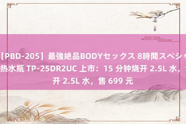 【PBD-205】最強絶品BODYセックス 8時間スペシャル 东芝电热水瓶 TP-25DR2UC 上市：15 分钟烧开 2.5L 水，售 699 元