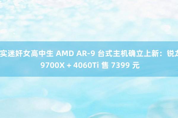 真实迷奸女高中生 AMD AR-9 台式主机确立上新：锐龙7 9700X + 4060Ti 售 7399 元