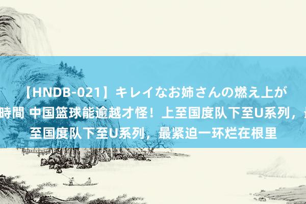 【HNDB-021】キレイなお姉さんの燃え上がる本物中出し交尾4時間 中国篮球能逾越才怪！上至国度队下至U系列，最紧迫一环烂在根里