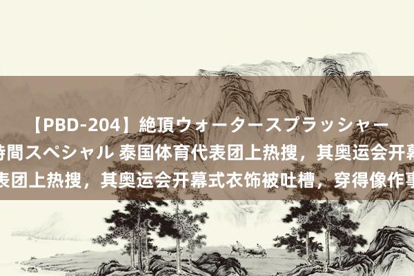 【PBD-204】絶頂ウォータースプラッシャー 放尿＆潮吹き大噴射8時間スペシャル 泰国体育代表团上热搜，其奥运会开幕式衣饰被吐槽，穿得像作事员