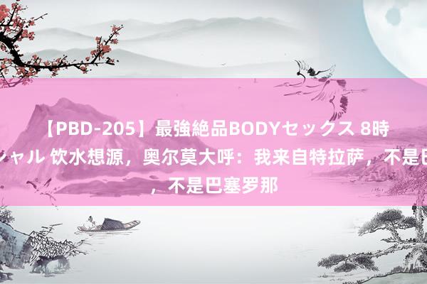 【PBD-205】最強絶品BODYセックス 8時間スペシャル 饮水想源，奥尔莫大呼：我来自特拉萨，不是巴塞罗那