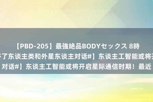 【PBD-205】最強絶品BODYセックス 8時間スペシャル 【#AI将终了东谈主类和外星东谈主对话#】东谈主工智能或将开启星际通信时期！最近