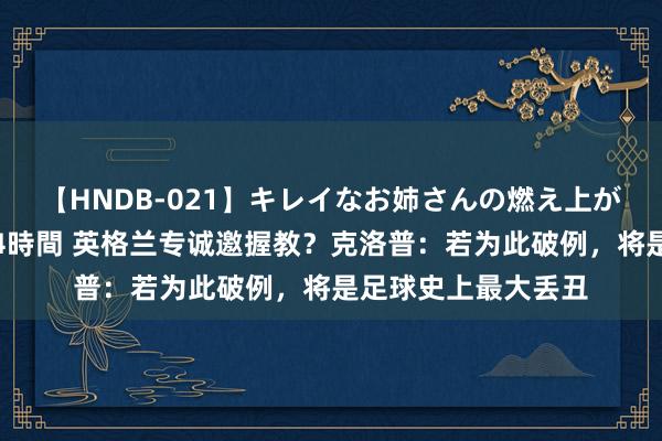 【HNDB-021】キレイなお姉さんの燃え上がる本物中出し交尾4時間 英格兰专诚邀握教？克洛普：若为此破例，将是足球史上最大丢丑