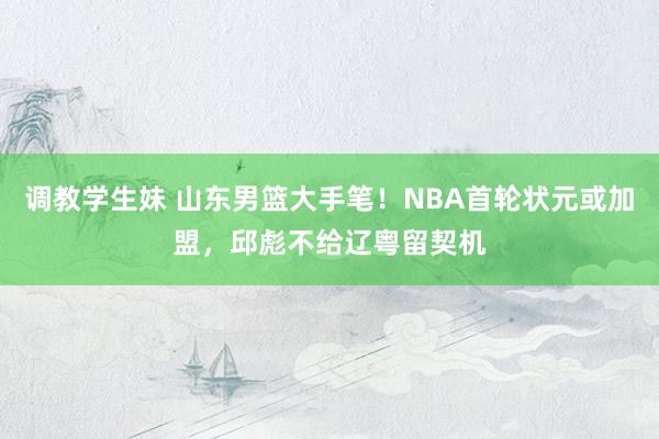 调教学生妹 山东男篮大手笔！NBA首轮状元或加盟，邱彪不给辽粤留契机