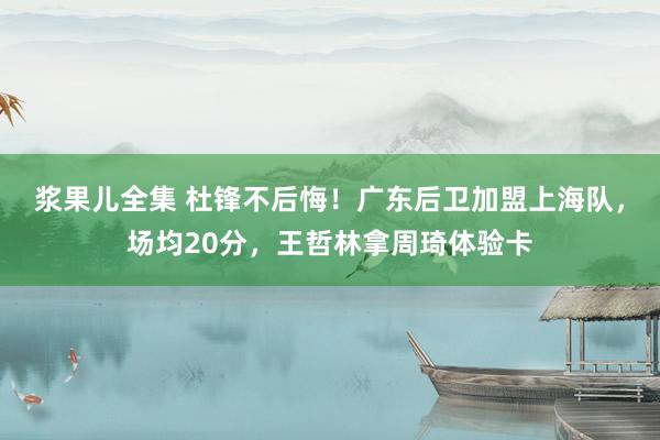 浆果儿全集 杜锋不后悔！广东后卫加盟上海队，场均20分，王哲林拿周琦体验卡