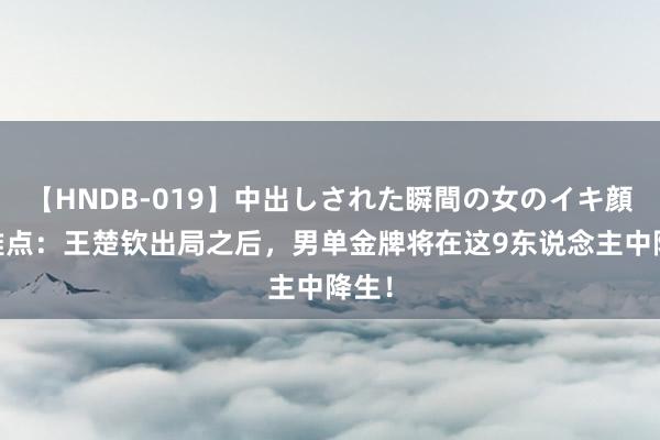 【HNDB-019】中出しされた瞬間の女のイキ顔 不雅点：王楚钦出局之后，男单金牌将在这9东说念主中降生！