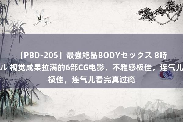 【PBD-205】最強絶品BODYセックス 8時間スペシャル 视觉成果拉满的6部CG电影，不雅感极佳，连气儿看完真过瘾