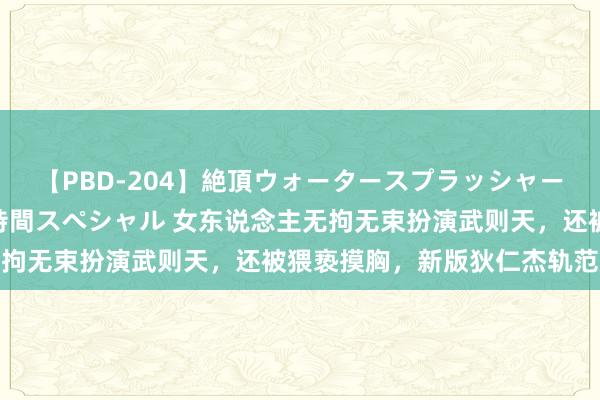 【PBD-204】絶頂ウォータースプラッシャー 放尿＆潮吹き大噴射8時間スペシャル 女东说念主无拘无束扮演武则天，还被猥亵摸胸，新版狄仁杰轨范炸裂