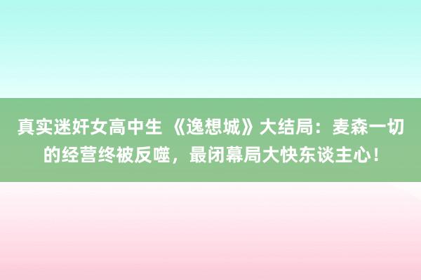 真实迷奸女高中生 《逸想城》大结局：麦森一切的经营终被反噬，最闭幕局大快东谈主心！