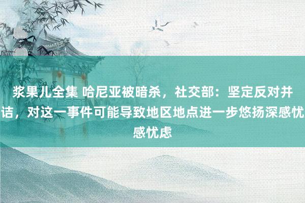 浆果儿全集 哈尼亚被暗杀，社交部：坚定反对并驳诘，对这一事件可能导致地区地点进一步悠扬深感忧虑